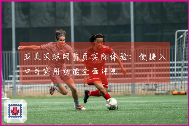 亚美买球网首页实际体验：便捷入口与实用功能全面评测