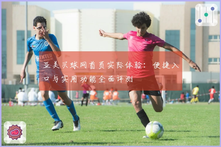 亚美买球网首页实际体验：便捷入口与实用功能全面评测