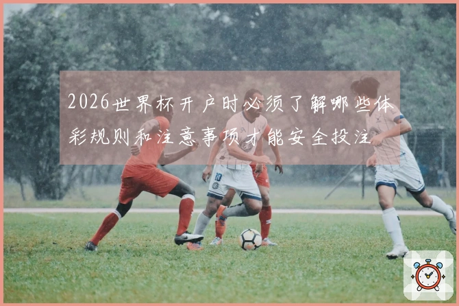 2026世界杯开户时必须了解哪些体彩规则和注意事项才能安全投注