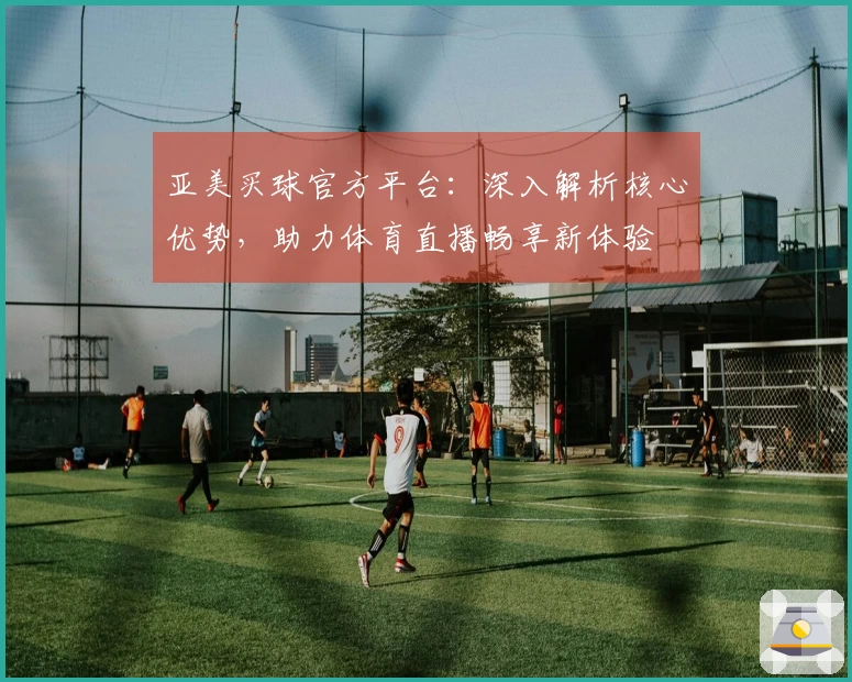 亚美买球官方平台：深入解析核心优势，助力体育直播畅享新体验